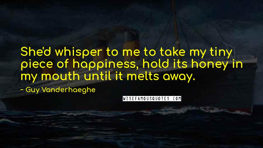 Guy Vanderhaeghe Quotes: She'd whisper to me to take my tiny piece of happiness, hold its honey in my mouth until it melts away.