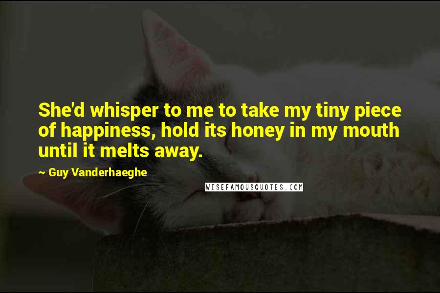 Guy Vanderhaeghe Quotes: She'd whisper to me to take my tiny piece of happiness, hold its honey in my mouth until it melts away.