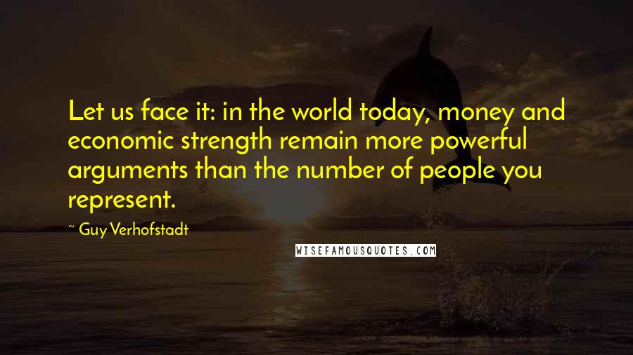 Guy Verhofstadt Quotes: Let us face it: in the world today, money and economic strength remain more powerful arguments than the number of people you represent.