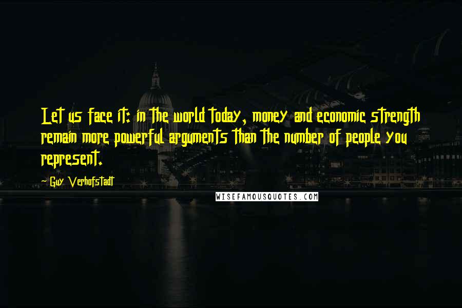 Guy Verhofstadt Quotes: Let us face it: in the world today, money and economic strength remain more powerful arguments than the number of people you represent.
