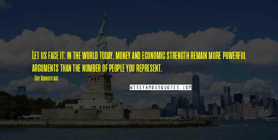 Guy Verhofstadt Quotes: Let us face it: in the world today, money and economic strength remain more powerful arguments than the number of people you represent.