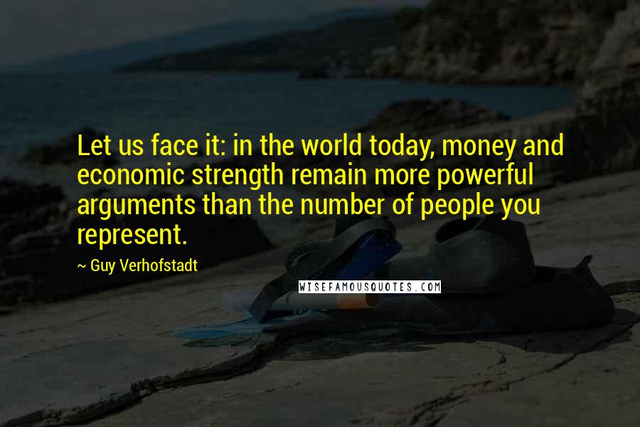 Guy Verhofstadt Quotes: Let us face it: in the world today, money and economic strength remain more powerful arguments than the number of people you represent.