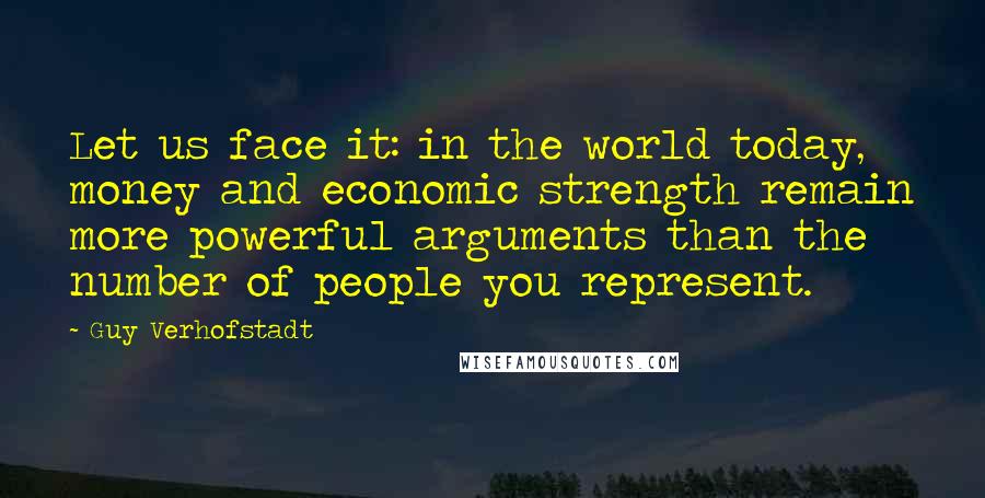 Guy Verhofstadt Quotes: Let us face it: in the world today, money and economic strength remain more powerful arguments than the number of people you represent.