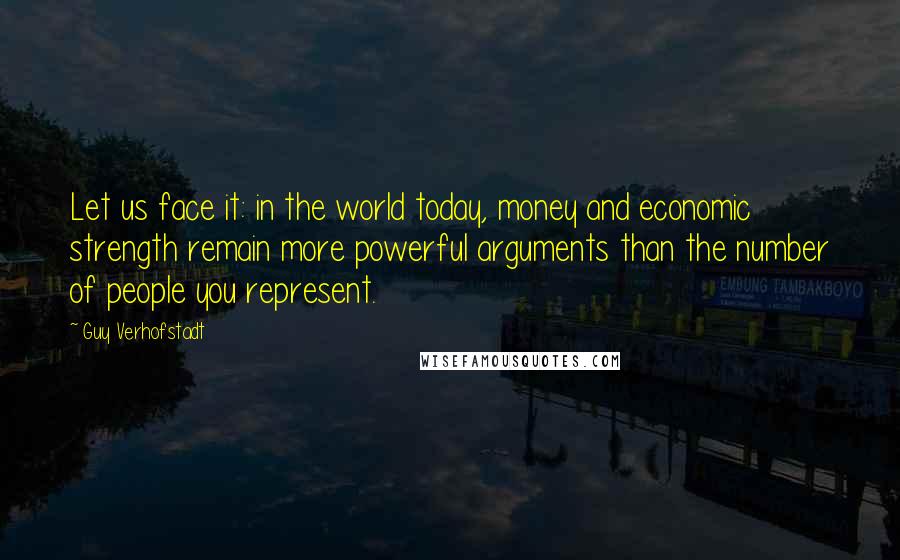 Guy Verhofstadt Quotes: Let us face it: in the world today, money and economic strength remain more powerful arguments than the number of people you represent.
