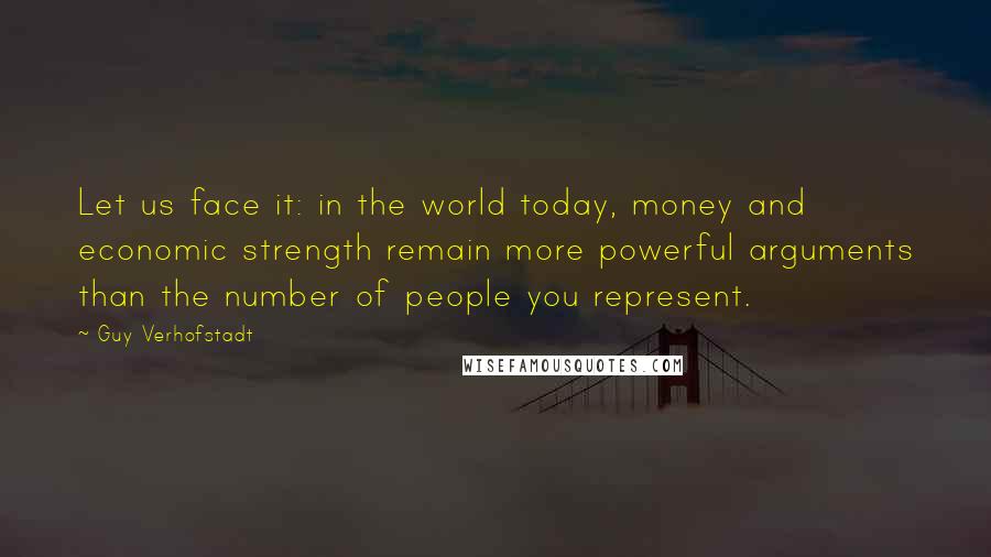 Guy Verhofstadt Quotes: Let us face it: in the world today, money and economic strength remain more powerful arguments than the number of people you represent.