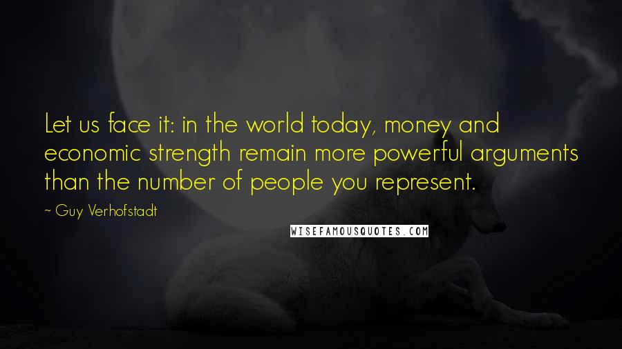 Guy Verhofstadt Quotes: Let us face it: in the world today, money and economic strength remain more powerful arguments than the number of people you represent.