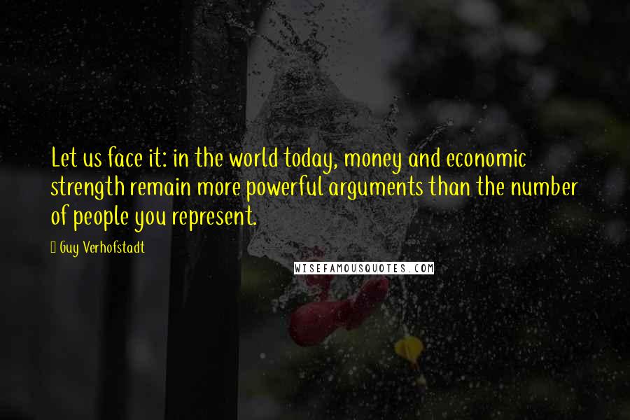 Guy Verhofstadt Quotes: Let us face it: in the world today, money and economic strength remain more powerful arguments than the number of people you represent.