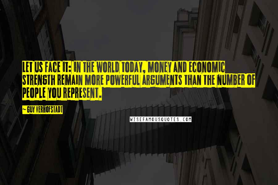 Guy Verhofstadt Quotes: Let us face it: in the world today, money and economic strength remain more powerful arguments than the number of people you represent.
