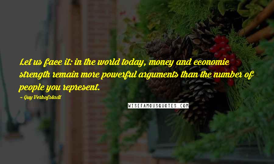 Guy Verhofstadt Quotes: Let us face it: in the world today, money and economic strength remain more powerful arguments than the number of people you represent.