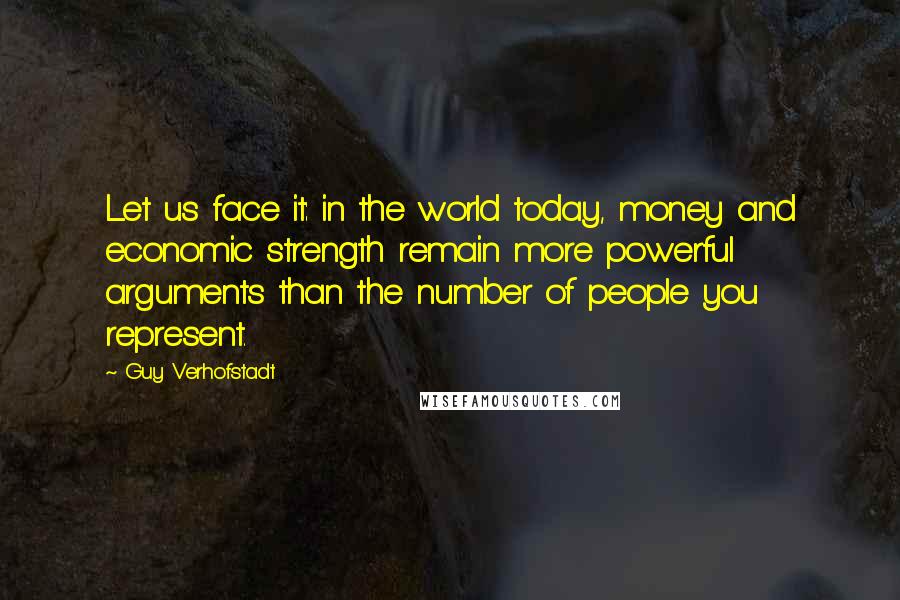 Guy Verhofstadt Quotes: Let us face it: in the world today, money and economic strength remain more powerful arguments than the number of people you represent.