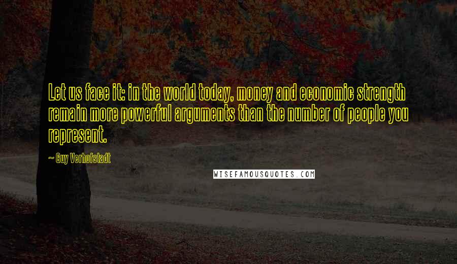 Guy Verhofstadt Quotes: Let us face it: in the world today, money and economic strength remain more powerful arguments than the number of people you represent.