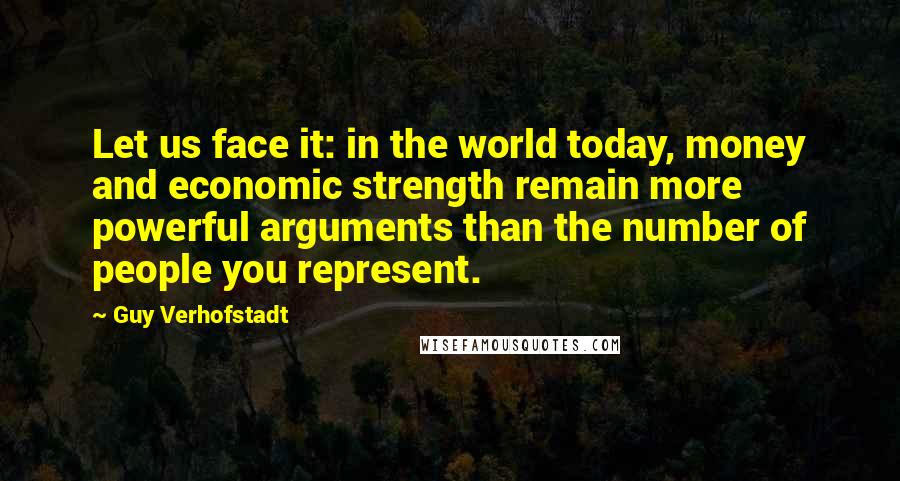 Guy Verhofstadt Quotes: Let us face it: in the world today, money and economic strength remain more powerful arguments than the number of people you represent.