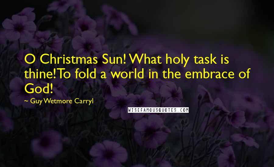 Guy Wetmore Carryl Quotes: O Christmas Sun! What holy task is thine!To fold a world in the embrace of God!