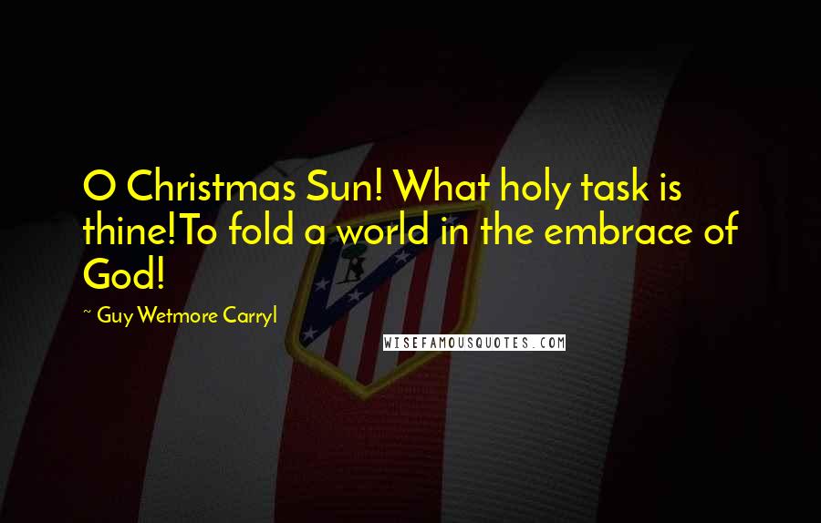 Guy Wetmore Carryl Quotes: O Christmas Sun! What holy task is thine!To fold a world in the embrace of God!