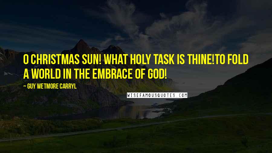 Guy Wetmore Carryl Quotes: O Christmas Sun! What holy task is thine!To fold a world in the embrace of God!