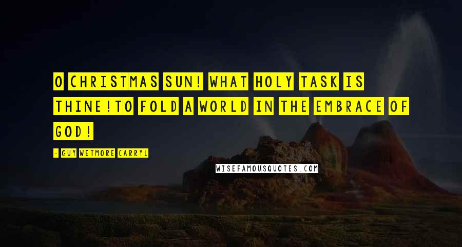 Guy Wetmore Carryl Quotes: O Christmas Sun! What holy task is thine!To fold a world in the embrace of God!