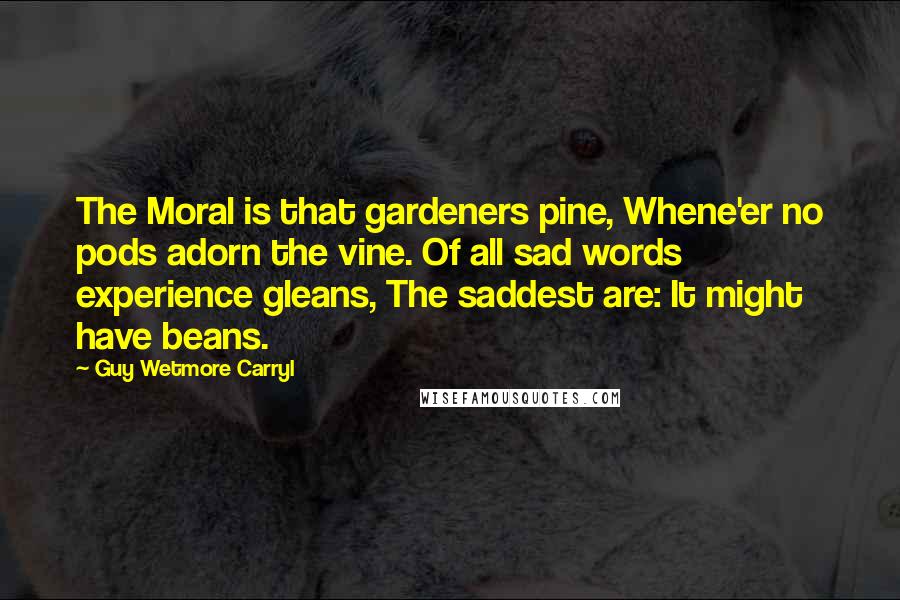 Guy Wetmore Carryl Quotes: The Moral is that gardeners pine, Whene'er no pods adorn the vine. Of all sad words experience gleans, The saddest are: It might have beans.