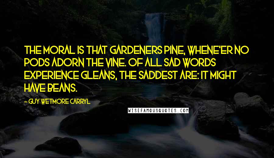 Guy Wetmore Carryl Quotes: The Moral is that gardeners pine, Whene'er no pods adorn the vine. Of all sad words experience gleans, The saddest are: It might have beans.