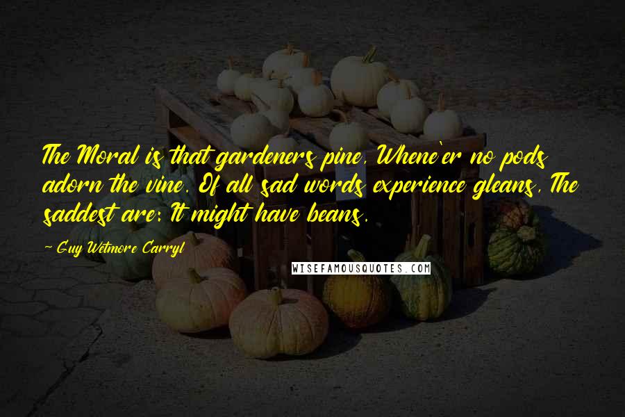 Guy Wetmore Carryl Quotes: The Moral is that gardeners pine, Whene'er no pods adorn the vine. Of all sad words experience gleans, The saddest are: It might have beans.