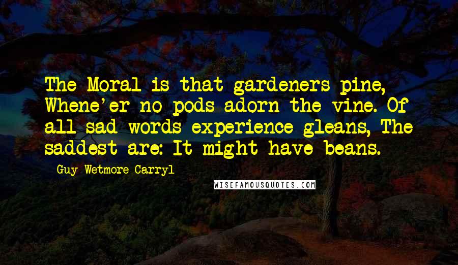 Guy Wetmore Carryl Quotes: The Moral is that gardeners pine, Whene'er no pods adorn the vine. Of all sad words experience gleans, The saddest are: It might have beans.