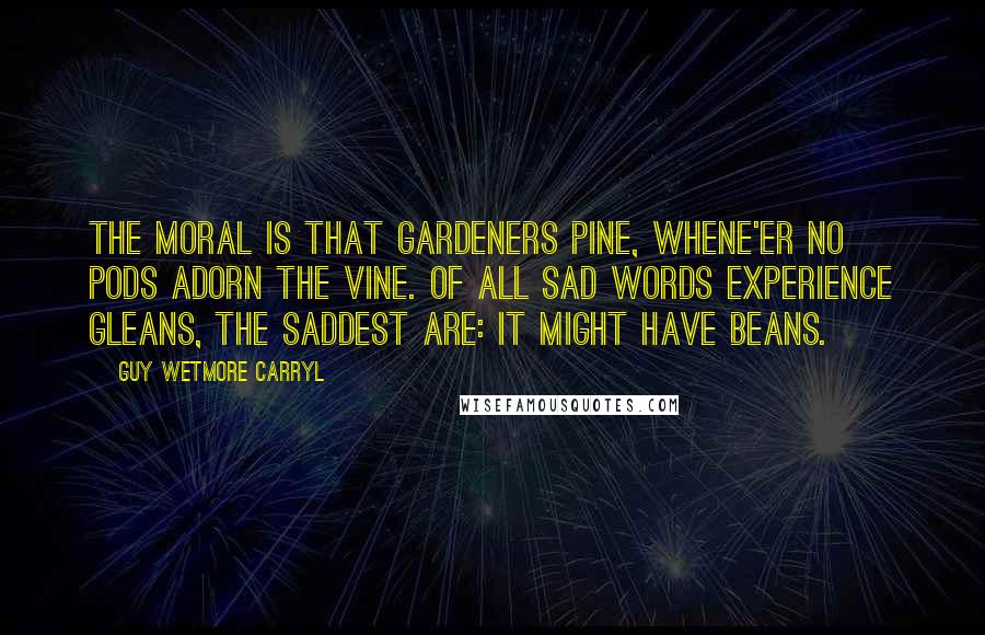 Guy Wetmore Carryl Quotes: The Moral is that gardeners pine, Whene'er no pods adorn the vine. Of all sad words experience gleans, The saddest are: It might have beans.