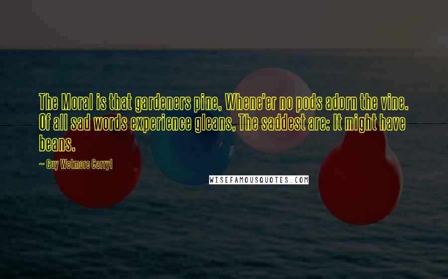Guy Wetmore Carryl Quotes: The Moral is that gardeners pine, Whene'er no pods adorn the vine. Of all sad words experience gleans, The saddest are: It might have beans.