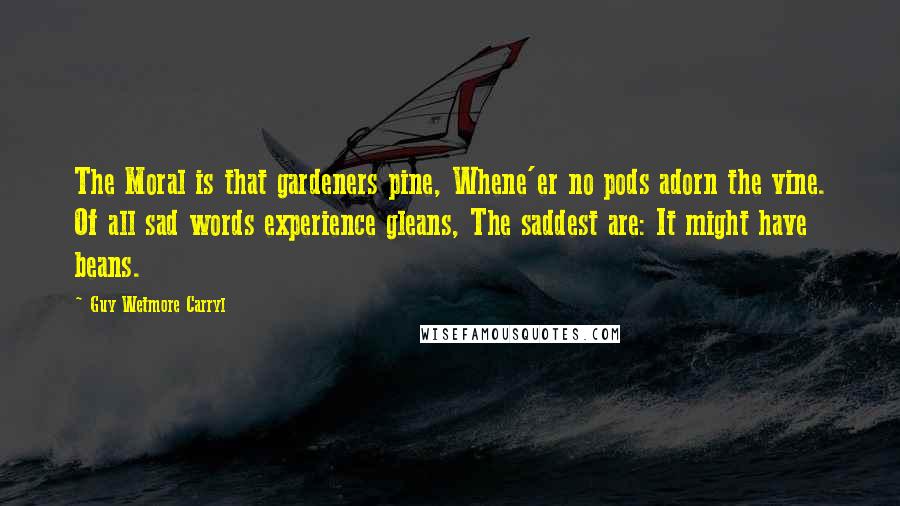 Guy Wetmore Carryl Quotes: The Moral is that gardeners pine, Whene'er no pods adorn the vine. Of all sad words experience gleans, The saddest are: It might have beans.