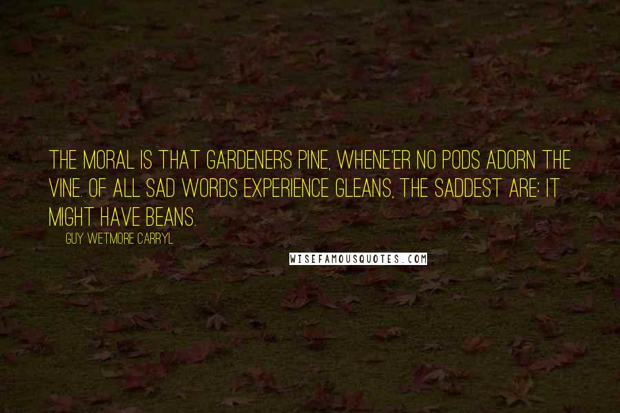 Guy Wetmore Carryl Quotes: The Moral is that gardeners pine, Whene'er no pods adorn the vine. Of all sad words experience gleans, The saddest are: It might have beans.