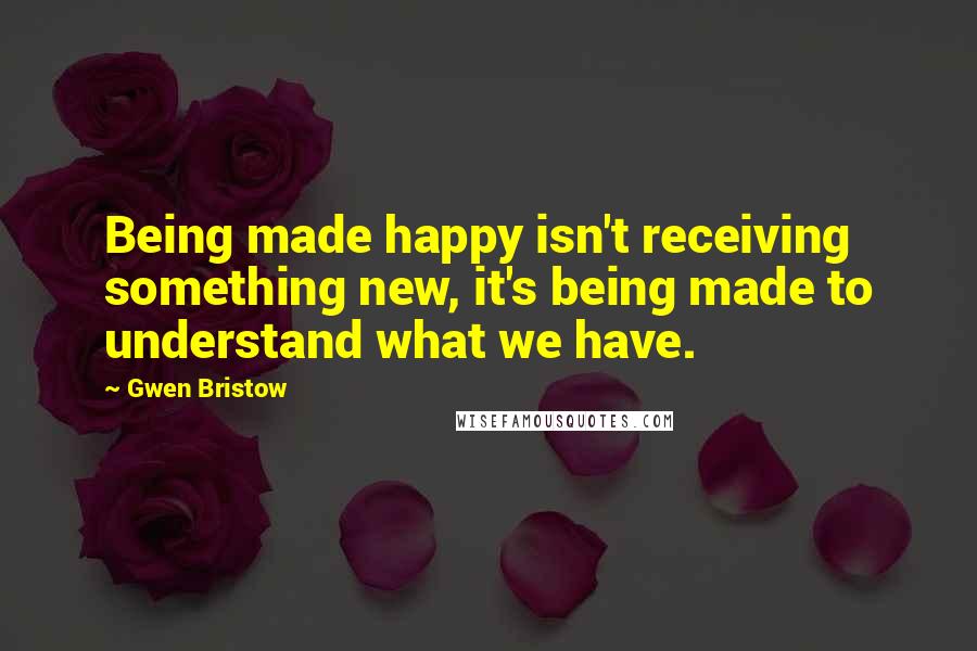 Gwen Bristow Quotes: Being made happy isn't receiving something new, it's being made to understand what we have.