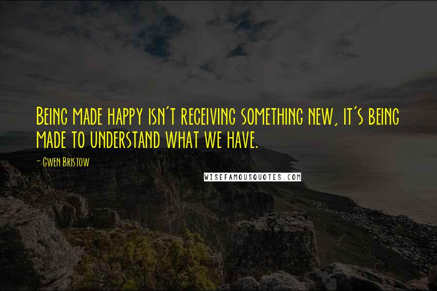 Gwen Bristow Quotes: Being made happy isn't receiving something new, it's being made to understand what we have.