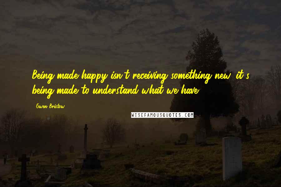 Gwen Bristow Quotes: Being made happy isn't receiving something new, it's being made to understand what we have.