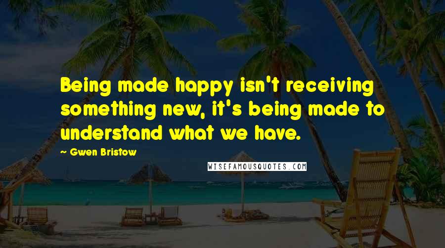 Gwen Bristow Quotes: Being made happy isn't receiving something new, it's being made to understand what we have.