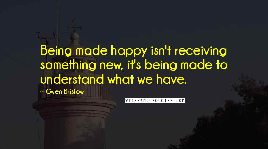 Gwen Bristow Quotes: Being made happy isn't receiving something new, it's being made to understand what we have.