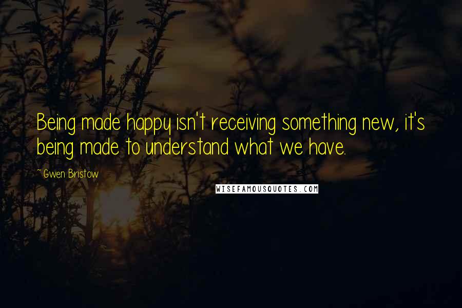 Gwen Bristow Quotes: Being made happy isn't receiving something new, it's being made to understand what we have.