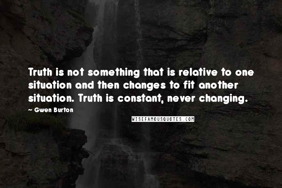Gwen Burton Quotes: Truth is not something that is relative to one situation and then changes to fit another situation. Truth is constant, never changing.