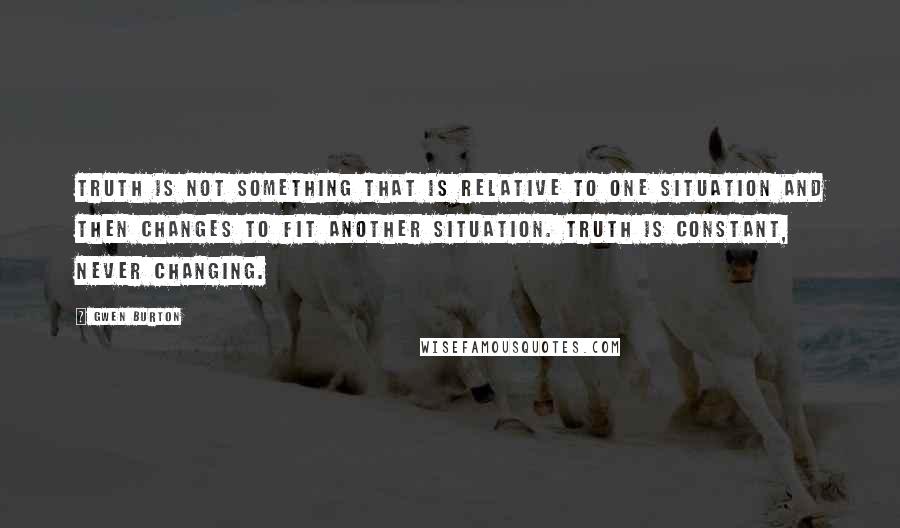 Gwen Burton Quotes: Truth is not something that is relative to one situation and then changes to fit another situation. Truth is constant, never changing.