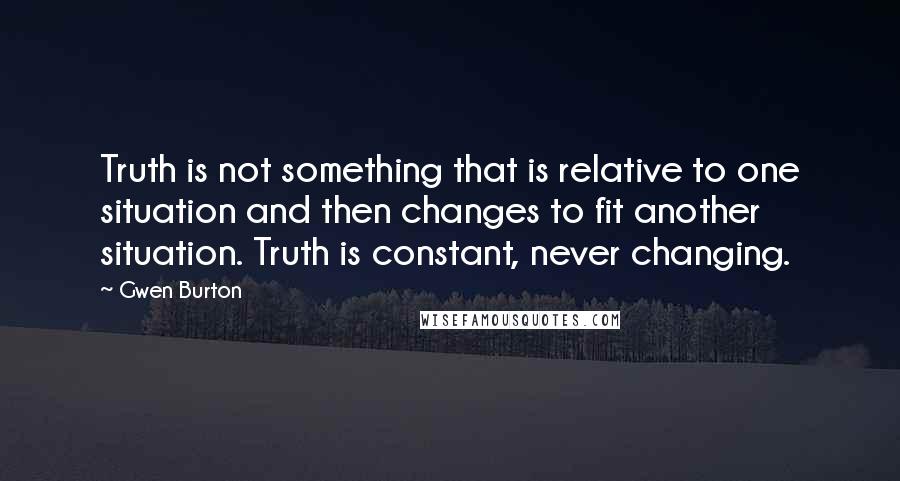 Gwen Burton Quotes: Truth is not something that is relative to one situation and then changes to fit another situation. Truth is constant, never changing.