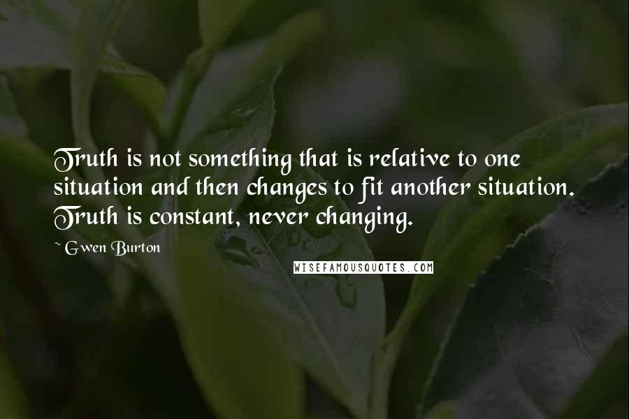 Gwen Burton Quotes: Truth is not something that is relative to one situation and then changes to fit another situation. Truth is constant, never changing.