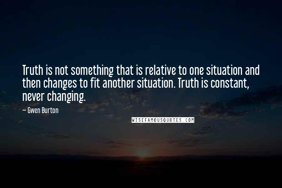 Gwen Burton Quotes: Truth is not something that is relative to one situation and then changes to fit another situation. Truth is constant, never changing.