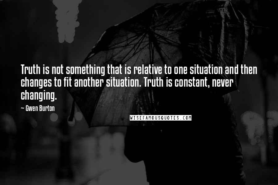 Gwen Burton Quotes: Truth is not something that is relative to one situation and then changes to fit another situation. Truth is constant, never changing.