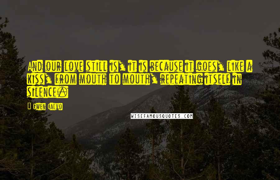 Gwen Calvo Quotes: And our love still is, it is because it goes, like a kiss, from mouth to mouth, repeating itself in silence.