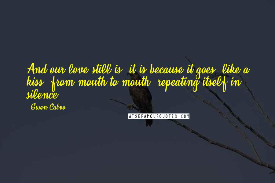 Gwen Calvo Quotes: And our love still is, it is because it goes, like a kiss, from mouth to mouth, repeating itself in silence.