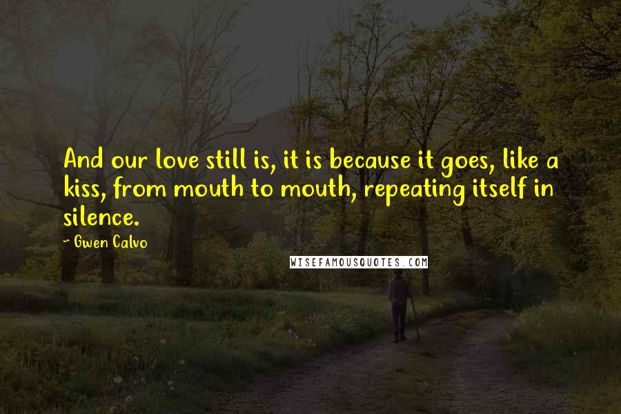 Gwen Calvo Quotes: And our love still is, it is because it goes, like a kiss, from mouth to mouth, repeating itself in silence.