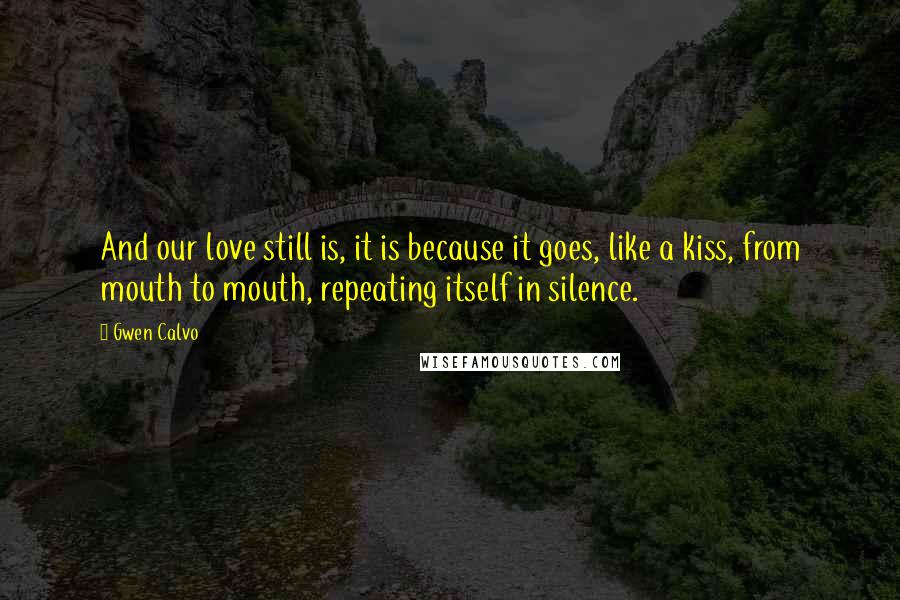 Gwen Calvo Quotes: And our love still is, it is because it goes, like a kiss, from mouth to mouth, repeating itself in silence.