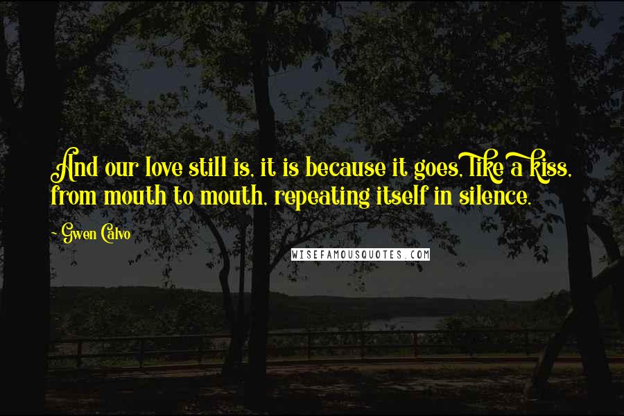 Gwen Calvo Quotes: And our love still is, it is because it goes, like a kiss, from mouth to mouth, repeating itself in silence.