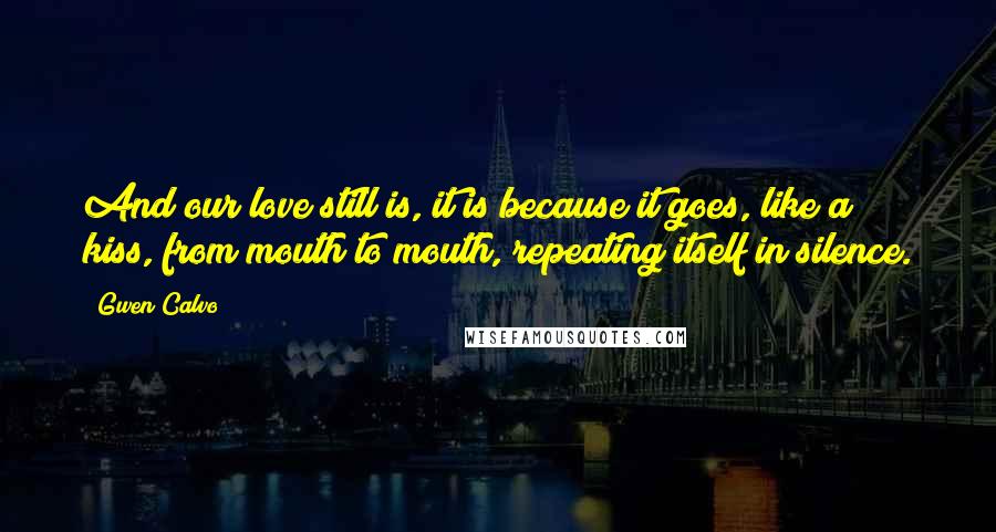 Gwen Calvo Quotes: And our love still is, it is because it goes, like a kiss, from mouth to mouth, repeating itself in silence.