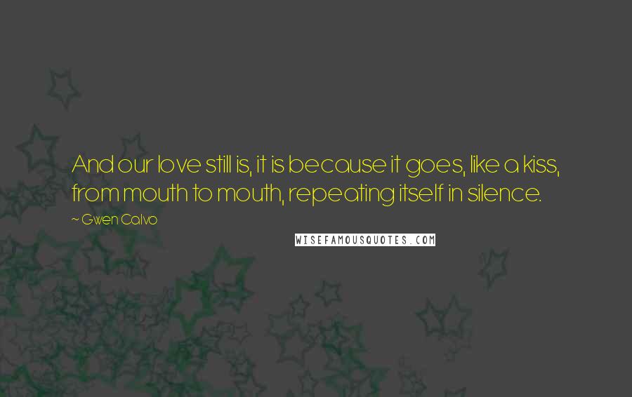 Gwen Calvo Quotes: And our love still is, it is because it goes, like a kiss, from mouth to mouth, repeating itself in silence.