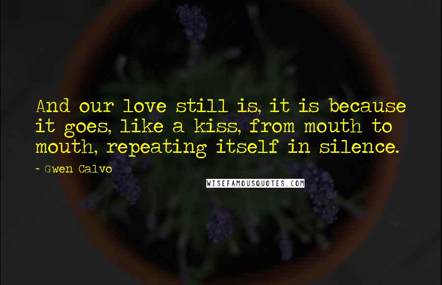 Gwen Calvo Quotes: And our love still is, it is because it goes, like a kiss, from mouth to mouth, repeating itself in silence.