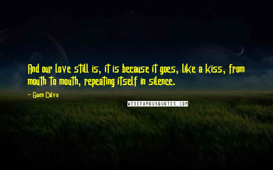 Gwen Calvo Quotes: And our love still is, it is because it goes, like a kiss, from mouth to mouth, repeating itself in silence.