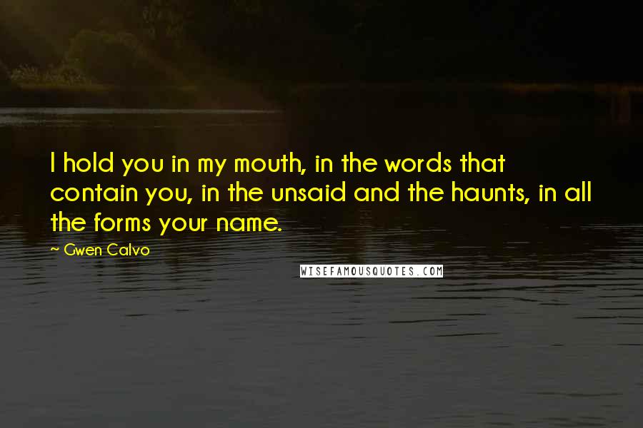 Gwen Calvo Quotes: I hold you in my mouth, in the words that contain you, in the unsaid and the haunts, in all the forms your name.